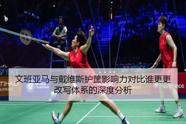 文班亚马与戴维斯护筐影响力对比谁更更改写体系的深度分析